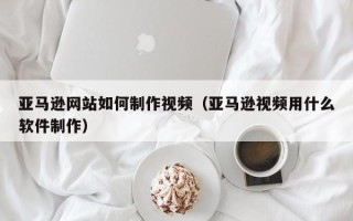 江西亚马逊网站如何制作视频（亚马逊视频用什么软件制作）